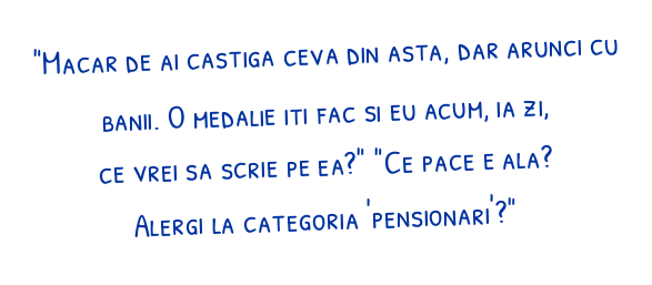 "Macar de ai castiga ceva din asta, dar arunci cu banii. O medalie iti fac si eu acum, ia zi, ce vrei sa scrie pe ea?"

"Ce pace e ala? Alergi la categoria 'pensionari'?"