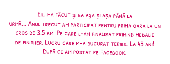 Eh, i-a făcut și ea așa și așa până la urmă...

Anul trecut am participat pentru prima oara la un cros de 3.5 km. Pe care l-am finalizat primind medalie de finisher. Lucru care m-a bucurat teribil. La 45 ani! După ce am postat pe Facebook, am auzit .